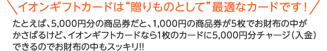 イオンギフトカードは贈り物として最適なカードです！たとえば、5,000円分の商品券だと、1,000円の商品券が5枚でお財布の中がかさばるけど、イオンギフトカードなら1枚のカードに5,000円分チャージ【入金】できるのでお財布の中もスッキリ!