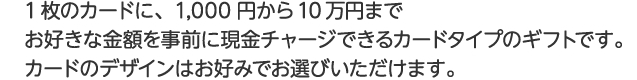 1枚のカードに、1000円から10万円までお好きな金額を事前に現金チャージできるタイプのギフトカードです。カードのデザインはお好みでお選びいただけます。